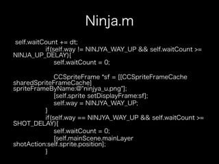 Ninja.m
self.waitCount += dt;
          if(self.way != NINJYA_WAY_UP && self.waitCount >=
NINJA_UP_DELAY){
              self.waitCount = 0;

              CCSpriteFrame *sf = [[CCSpriteFrameCache
sharedSpriteFrameCache]
spriteFrameByName:@"ninjya_u.png"];
              [self.sprite setDisplayFrame:sf];
              self.way = NINJYA_WAY_UP;
          }
          if(self.way == NINJYA_WAY_UP && self.waitCount >=
SHOT_DELAY){
              self.waitCount = 0;
              [self.mainScene.mainLayer
shotAction:self.sprite.position];
          }
 