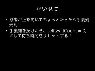 かいせつ
•  忍者が上を向いてちょっとたったら手裏剣
   発射！
•  手裏剣を投げたら、self.waitCount = 0;
   にして待ち時間をリセットする！
 