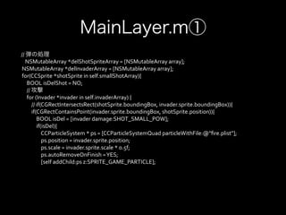 MainLayer.m①
             //	
  弾の処理
                           NSMutableArray	
  *delShotSpriteArray	
  =	
  [NSMutableArray	
  array];	
  
	
  	
  	
  	
  NSMutableArray	
  *delInvaderArray	
  =	
  [NSMutableArray	
  array];	
  
	
  	
  	
  	
  for(CCSprite	
  *shotSprite	
  in	
  self.smallShotArray){	
  
	
  	
  	
  	
  	
  	
  	
  	
  BOOL	
  isDelShot	
  =	
  NO;	
  
	
  	
  	
  	
  	
  	
  	
  	
  //	
  攻撃
	
  	
  	
  	
  	
  	
  	
  	
  for	
  (Invader	
  *invader	
  in	
  self.invaderArray)	
  {	
  
	
  	
  	
  	
  	
  	
  	
  	
  	
  	
  	
  	
  //	
  if(CGRectIntersectsRect(shotSprite.boundingBox,	
  invader.sprite.boundingBox)){	
  
	
  	
  	
  	
  	
  	
  	
  	
  	
  	
  	
  	
  if(CGRectContainsPoint(invader.sprite.boundingBox,	
  shotSprite.position)){	
  
	
  	
  	
  	
  	
  	
  	
  	
  	
  	
  	
  	
  	
  	
  	
  	
  BOOL	
  isDel	
  =	
  [invader	
  damage:SHOT_SMALL_POW];	
  
	
  	
  	
  	
  	
  	
  	
  	
  	
  	
  	
  	
  	
  	
  	
  	
  if(isDel){	
  
	
  	
  	
  	
  	
  	
  	
  	
  	
  	
  	
  	
  	
  	
  	
  	
  	
  	
  	
  	
  CCParticleSystem	
  *	
  ps	
  =	
  [CCParticleSystemQuad	
  particleWithFile:@"ﬁre.plist"];	
  
	
  	
  	
  	
  	
  	
  	
  	
  	
  	
  	
  	
  	
  	
  	
  	
  	
  	
  	
  	
  ps.position	
  =	
  invader.sprite.position;	
  
	
  	
  	
  	
  	
  	
  	
  	
  	
  	
  	
  	
  	
  	
  	
  	
  	
  	
  	
  	
  ps.scale	
  =	
  invader.sprite.scale	
  *	
  0.5f;	
  
	
  	
  	
  	
  	
  	
  	
  	
  	
  	
  	
  	
  	
  	
  	
  	
  	
  	
  	
  	
  ps.autoRemoveOnFinish	
  =	
  YES;	
  
	
  	
  	
  	
  	
  	
  	
  	
  	
  	
  	
  	
  	
  	
  	
  	
  	
  	
  	
  	
  [self	
  addChild:ps	
  z:SPRITE_GAME_PARTICLE];	
  
	
  	
  	
  	
  	
  	
  	
  	
  	
  	
  	
  	
  	
  	
  	
  	
  	
  	
  	
  	
  	
  
	
  	
  	
  	
  	
  	
  	
  	
  	
  	
  	
  	
  	
  	
  	
  	
  	
  
 