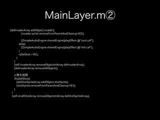 MainLayer.m②
	
  [delInvaderArray	
  addObject:invader];	
  
	
  	
  	
  	
  	
  	
  	
  	
  	
  	
  	
  	
  	
  	
  	
  	
  	
  	
  	
  	
  [invader.sprite	
  removeFromParentAndCleanup:YES];	
  
	
  	
  	
  	
  	
  	
  	
  	
  	
  	
  	
  	
  	
  	
  	
  	
  	
  	
  	
  	
  	
  
	
  	
  	
  	
  	
  	
  	
  	
  	
  	
  	
  	
  	
  	
  	
  	
  	
  	
  	
  	
  [[SimpleAudioEngine	
  sharedEngine]playEﬀect:@"xout.caf"];	
  
	
  	
  	
  	
  	
  	
  	
  	
  	
  	
  	
  	
  	
  	
  	
  	
  }else{	
  
	
  	
  	
  	
  	
  	
  	
  	
  	
  	
  	
  	
  	
  	
  	
  	
  	
  	
  	
  	
  [[SimpleAudioEngine	
  sharedEngine]playEﬀect:@"xhit.caf"];	
  
	
  	
  	
  	
  	
  	
  	
  	
  	
  	
  	
  	
  	
  	
  	
  	
  }	
  
	
  	
  	
  	
  	
  	
  	
  	
  	
  	
  	
  	
  	
  	
  	
  	
  isDelShot	
  =	
  YES;	
  
	
  	
  	
  	
  	
  	
  	
  	
  	
  	
  	
  	
  }	
  
	
  	
  	
  	
  	
  	
  	
  	
  }	
  
	
  	
  	
  	
  	
  	
  	
  	
  [self.invaderArray	
  removeObjectsInArray:delInvaderArray];	
  
	
  	
  	
  	
  	
  	
  	
  	
  [delInvaderArray	
  removeAllObjects];	
  
	
  
	
  	
  	
  	
  	
  	
  	
  	
  //	
  弾を削除
	
  	
  	
  	
  	
  	
  	
  	
  if(isDelShot){	
  
	
  	
  	
  	
  	
  	
  	
  	
  	
  	
  	
  	
  [delShotSpriteArray	
  addObject:shotSprite];	
  
	
  	
  	
  	
  	
  	
  	
  	
  	
  	
  	
  	
  [shotSprite	
  removeFromParentAndCleanup:YES];	
  
	
  	
  	
  	
  	
  	
  	
  	
  }	
  
	
  	
  	
  	
  }	
  
	
  	
  	
  	
  [self.smallShotArray	
  removeObjectsInArray:delShotSpriteArray];
 