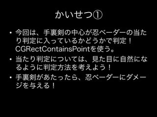 かいせつ①
•  今回は、手裏剣の中心が忍ベーダーの当た
   り判定に入っているかどうかで判定！
   CGRectContainsPointを使う。
•  当たり判定については、見た目に自然にな
   るように判定方法を考えよう！
•  手裏剣があたったら、忍ベーダーにダメー
   ジを与える！
 