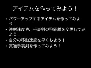 アイテムを作ってみよう！
•  パワーアップするアイテムを作ってみよ
   う！
•  連射速度や、手裏剣の飛距離を変更してみ
   よう！
•  自分の移動速度を早くしよう！
•  貫通手裏剣を作ってみよう！
 