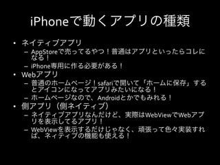 iPhoneで動くアプリの種類
•  ネイティブアプリ	
  
   –  AppStoreで売ってるやつ！普通はアプリといったらコレに
      なる！	
  
   –  iPhone専用に作る必要がある！	
  
•  Webアプリ	
  
   –  普通のホームページ！safariで開いて「ホームに保存」する
      とアイコンになってアプリみたいになる！	
  
   –  ホームページなので、Androidとかでもみれる！	
  
•  側アプリ（側ネイティブ）	
  
   –  ネイティブアプリなんだけど、実際はWebViewでWebアプ
      リを表示してるアプリ！	
  
   –  WebViewを表示するだけじゃなく、頑張って色々実装すれ
      ば、ネィティブの機能も使える！	
  
 
