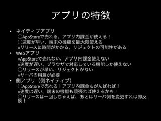 アプリの特徴
•  ネイティブアプリ	
  
   ⃝AppStoreで売れる、アプリ内課金が使える！	
  
   ⃝速度が早い、端末の機能を最大限使える	
  
   ×リリースに時間がかかる、リジェクトの可能性がある	
  
•  Webアプリ	
  
   ×AppStoreで売れない、アプリ内課金使えない	
  
   ×速度が遅い、ブラウザで対応している機能しか使えない	
  
   ⃝リリースが早い、リジェクトがない	
  
   ×サーバの用意が必要	
  
•  側アプリ（側ネイティブ）	
  
   ⃝AppStoreで売れる！アプリ内課金もがんばれば！	
  
   ×速度は遅い、端末の機能も頑張れば使えるかも！	
  
   ⃝リリースは一回しちゃえば、あとはサーバ側を変更すれば即反
   映！
 