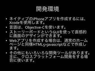 開発環境
•  ネイティブのiPhoneアプリを作成するには、
   Xcodeを使用します。	
  
•  言語は、Objective-­‐Cを使います。	
  
•  ストーリーボードというGUIを使って直感的
   に画面のデザインができます。	
  
•  Webアプリを作成する場合は、通常のホーム
   ページと同様HTML5+javascriptなどで作成し
   ます。	
  
•  その他にもいろいろな開発ツールがあります。
   主に、クロスプラットフォーム開発をする場
   合に使います。	
  
 