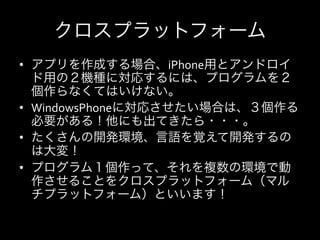 クロスプラットフォーム
•  アプリを作成する場合、iPhone用とアンドロイ
   ド用の２機種に対応するには、プログラムを２
   個作らなくてはいけない。	
  
•  WindowsPhoneに対応させたい場合は、３個作る
   必要がある！他にも出てきたら・・・。	
  
•  たくさんの開発環境、言語を覚えて開発するの
   は大変！	
  
•  プログラム１個作って、それを複数の環境で動
   作させることをクロスプラットフォーム（マル
   チプラットフォーム）といいます！	
  
 