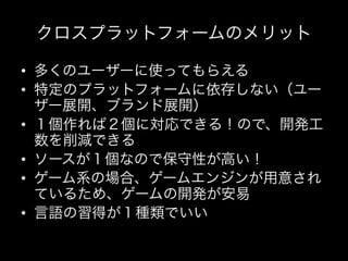 クロスプラットフォームのメリット

•  多くのユーザーに使ってもらえる	
  
•  特定のプラットフォームに依存しない（ユー
   ザー展開、ブランド展開）	
  
•  １個作れば２個に対応できる！ので、開発工
   数を削減できる	
  
•  ソースが１個なので保守性が高い！	
  
•  ゲーム系の場合、ゲームエンジンが用意され
   ているため、ゲームの開発が安易	
  
•  言語の習得が１種類でいい	
  
 