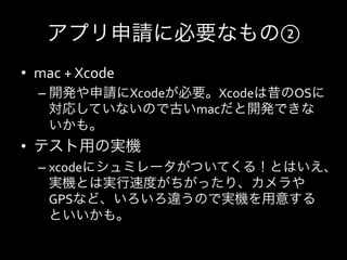 アプリ申請に必要なもの②	
  
•  mac	
  +	
  Xcode	
  
    –  開発や申請にXcodeが必要。Xcodeは昔のOSに
       対応していないので古いmacだと開発できな
       いかも。	
  
•  テスト用の実機	
  
    –  xcodeにシュミレータがついてくる！とはいえ、
         実機とは実行速度がちがったり、カメラや
         GPSなど、いろいろ違うので実機を用意する
         といいかも。	
  
    	
  
 