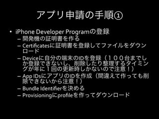 アプリ申請の手順①
•  iPhone	
  Developer	
  Programの登録	
  
   –  開発機の証明書を作る	
  
   –  Certiﬁcatesに証明書を登録してファイルをダウン
      ロード	
  
   –  Deviceに自分の端末のIDを登録（１００台までし
      か登録できないし、削除したり整理するタイミン
      グが年に１回の更新時しかないので注意！）	
  
   –  App	
  IDsにアプリのIDを作成（間違えて作っても削
      除できないから注意！）	
  
   –  Bundle	
  Identiﬁerを決める	
  
   –  Provisioningにproﬁleを作ってダウンロード	
  
 