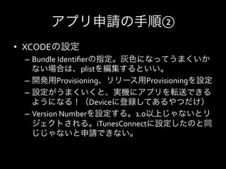 アプリ申請の手順②
•  XCODEの設定	
  
  –  Bundle	
  Identiﬁerの指定。灰色になってうまくいか
     ない場合は、plistを編集するといい。	
  
  –  開発用Provisioning、リリース用Provisioningを設定	
  
  –  設定がうまくいくと、実機にアプリを転送できる
     ようになる！（Deviceに登録してあるやつだけ）	
  
  –  Version	
  Numberを設定する。1.0以上じゃないとリ
     ジェクトされる。iTunesConnectに設定したのと同
     じじゃないと申請できない。	
  
 