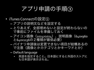 アプリ申請の手順③
•  iTunes	
  Connectの設定①	
  
  –  アプリの説明文などを設定する	
  
  –  とりあえず、全部埋めないと設定が終わらないの
     で事前にファイルを準備しておく	
  
  –  アイコン画像（1024x1024）、説明画像（640x960
     と640x1136の２種類が最低必要）	
  
  –  バイナリ申請後は変更できない項目が結構あるの
     で注意（画像とかカテゴリとかキーワドとか）	
  
  –  Default	
  language	
  
     •    英語を指定すること。日本語にすると外国のストアに
          も日本語が表示される。	
  
 