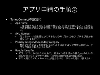 アプリ申請の手順④
•  iTunes	
  Connectの設定②	
  
   –    App	
  Name	
  
        •      １度登録されると同じものは作れない。自分で登録したアプリを消し
               て再度登録できないので注意。使えない文字がある。★とかつかえな
               い。	
  
   –    SKU	
  Number	
  
        •      何でもいいけど連番とかにするとわかりづらいからアプリ名が分かる
               感じにするといい	
  
   –    Primary	
  category/	
  Secondary	
  category	
  
        •      セカンドカテゴリを指定しておくとそのカテゴリで検索した時に、ア
               プリが表示されるようになる。	
  
   –    Bundle	
  Identiﬁer	
  
             •  アプリにつけるIDみたいなもの。ドメイン名を逆から書くjavaみたいな
                感じの命名にするのが一般的（com.tonosamart.gameappとか）	
  
             •  テスト用にワイルドカード(*)が使えるけど、リリース時には使えない	
  
 