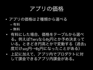 アプリの価格
•  アプリの価格は２種類から選べる	
  
 –  有料	
  
 –  無料	
  
•  有料にした場合、価格をテーブルから選べ
     る。例えばTier1なら85円とか予め決まって
     いる。ときどき円高とかで変動する（過去1
     度だけ105円→85円になったことがある）	
  
•  上記に加えて、アプリ内でプロダクトに対
     して課金できるアプリ内課金がある。	
  
	
  
 