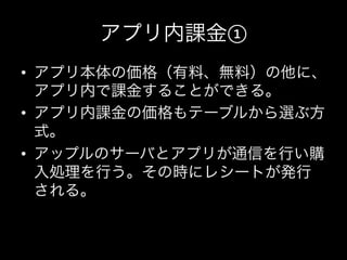 アプリ内課金①
•  アプリ本体の価格（有料、無料）の他に、
     アプリ内で課金することができる。	
  
•  アプリ内課金の価格もテーブルから選ぶ方
     式。	
  
•  アップルのサーバとアプリが通信を行い購
     入処理を行う。その時にレシートが発行
     される。	
  
	
  
 