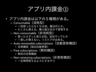 アプリ内課金②
•  アプリ内課金は以下の５種類がある。	
  
 –  Consumable（消耗型）	
  
    •  一回使ったらなくなる奴。魔法石とか。	
  
    •  たくさん買える。購入数は自分で管理する
 –  Non-­‐consumable（非消耗型）	
  
    •  買ったらずっと使える奴。追加マップとか	
  
    •  １個しか買えない。リストアが出来る。
 –  Auto-­‐renewable	
  subscriptions（自動更新購読）	
  
    •  定期購読（毎回自動更新）	
  
 –  Free	
  subscriptions（無料購読）	
  
    •  無料の定期購読
 –  Non-­‐renewing	
  subscriptions（非更新購読）	
  
    •  一定期間使えるようにするやつ
 