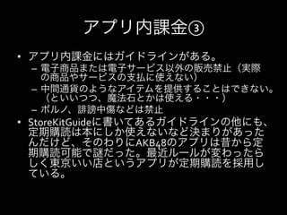 アプリ内課金③
•  アプリ内課金にはガイドラインがある。	
  
 –  電子商品または電子サービス以外の販売禁止（実際
    の商品やサービスの支払に使えない）	
  
 –  中間通貨のようなアイテムを提供することはできない。
    （といいつつ、魔法石とかは使える・・・）	
  
 –  ポルノ、誹謗中傷などは禁止	
  
•  StoreKitGuideに書いてあるガイドラインの他にも、
   定期購読は本にしか使えないなど決まりがあった
   んだけど、そのわりにAKB48のアプリは昔から定
   期購読可能で謎だった。最近ルールが変わったら
   しく東京いい店というアプリが定期購読を採用し
   ている。	
  
 