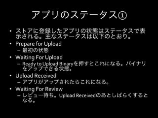 アプリのステータス①
•  ストアに登録したアプリの状態はステータスで表
   示される。主なステータスは以下のとおり。	
  
•  Prepare	
  for	
  Upload	
  
    –  最初の状態
•  Waiting	
  For	
  Upload	
  
    –  Ready	
  to	
  Upload	
  Binaryを押すとこれになる。バイナリ
       をアップできる状態。	
  
•  Upload	
  Received	
  
    –  アプリがアップされたらこれになる。
•  Waiting	
  For	
  Review	
  
    –  レビュー待ち。Upload	
  Receivedのあとしばらくすると
       なる。
 