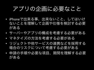 アプリの企画に必要なこと
•  iPhoneで出来る事、出来ないこと、してはいけ
   ないことを理解して企画や仕様を検討する必要
   がある	
  
•  サーバーやアプリの構成を考慮する必要がある	
  
•  マネタイズの方法を考慮する必要がある	
  
•  リジェクトや他サービスの連携などを採用する
   場合のリスクについて考慮する必要がある	
  
•  申請の手順や必要な項目、期間を理解する必要
   がある	
  
 