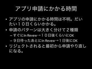 アプリ申請にかかる時間	
  
•  アプリの申請にかかる時間は不明。だい
   たい１０日くらいかかる。	
  
•  申請のパターンは大きく分けて２種類	
  
 –  すぐにIn	
  Revew→１０日後くらいにOK	
  
 –  ９日待ったあとにIn	
  Revew→１日後にOK	
  
•  リジェクトされると最初から申請やり直し
   になる。	
  
 