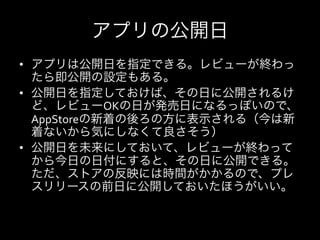 アプリの公開日
•  アプリは公開日を指定できる。レビューが終わっ
   たら即公開の設定もある。	
  
•  公開日を指定しておけば、その日に公開されるけ
   ど、レビューOKの日が発売日になるっぽいので、
   AppStoreの新着の後ろの方に表示される（今は新
   着ないから気にしなくて良さそう）	
  
•  公開日を未来にしておいて、レビューが終わって
   から今日の日付にすると、その日に公開できる。
   ただ、ストアの反映には時間がかかるので、プレ
   スリリースの前日に公開しておいたほうがいい。
 