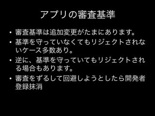 アプリの審査基準
•  審査基準は追加変更がたまにあります。	
  
•  基準を守っていなくてもリジェクトされな
   いケース多数あり。	
  
•  逆に、基準を守っていてもリジェクトされ
   る場合もあります。	
  
•  審査をずるして回避しようとしたら開発者
   登録抹消	
  
 