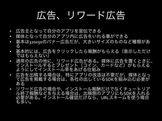 広告、リワード広告
•  広告主となって自分のアプリを宣伝できる	
  
•  媒体となって自分のアプリ内に広告をいれる事ができる	
  
•  基本は320x50のバナー広告だが、大きいサイズのものなど種類があ
   る	
  
•  基本的には、広告をクリックしたら報酬がもらえる（表示しただけ
   ではもらえない）	
  
•  通常の広告の他に、リワード広告がある。媒体に広告を置くときに、
   インストールするとプレゼント（コイン、カードなど）がもらえる
   ようにしてインストール率をあげる仕組み	
  
•  広告を出稿する場合は、特にアプリの改造は不要だが、媒体となっ
   て広告を掲載する場合は、各社の出しているSDKを組み込む必要が
   ある	
  
•  リワード広告の場合や、インストール報酬だけでなくチュートリア
   ル終了報酬などを与える場合は、出稿側のアプリにもSDKを入れる
   必要がある。インストール確認だけなら、URLスキームを使う場合
   も多い。	
  
 
