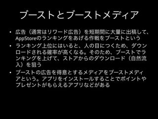 ブーストとブーストメディア
•  広告（通常はリワード広告）を短期間に大量に出稿して、
   AppStoreのランキングをあげる作戦をブーストという	
  
•  ランキング上位にはいると、人の目につくため、ダウン
   ロードされる確率が高くなる。そのため、ブーストでラ
   ンキングを上げて、ストアからのダウンロード（自然流
   入）を狙う	
  
•  ブーストの広告を得意とするメディアをブーストメディ
   アという。アプリをインストールすることでポイントや
   プレゼントがもらえるアプリなどがある	
  
 