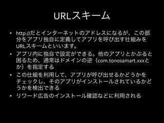 URLスキーム
•  http://だとインターネットのアドレスになるが、この部
   分をアプリ独自に定義してアプリを呼び出す仕組みを
   URLスキームといいます。	
  
•  アプリ内に独自で設定ができる。他のアプリとかぶると
   困るため、通常はドメインの逆（com.tonosamart.xxxと
   か）を指定する	
  
•  この仕組を利用して、アプリが呼び出せるかどうかを
   チェックし、そのアプリがインストールされているかど
   うかを検出できる	
  
•  リワード広告のインストール確認などに利用される	
  
 