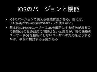 iOSのバージョンと機能
•  iOSのバージョンで使える機能に差がある。例えば、
   UIActivityやPassKitはiOS6からしか使えない。	
  
•  基本的にiPhoneユーザーはOSを最新にする傾向があるの
   で最新OSのみの対応で問題はないと思うが、昔の機種の
   ユーザーやOSを最新にしないユーザへの対応をどうする
   かは、事前に検討する必要がある	
  
 