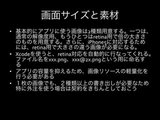 画面サイズと素材
•  基本的にアプリに使う画像は2種類用意する。一つは、
   通常の解像度用、もうひとつはretina用で倍の大きさ
   のものを用意する。さらに、iPhone5に対応するため
   には、retina用で大きさの違う画像が必要になる。	
  
•  Xcodeを使うと、retina対応を自動的に行なってくれる。
   ファイル名をxxx.png、xxx@2x.pngという用に命名す
   る	
  
•  アプリの容量を抑えるため、画像リソースの軽量化を
   行う必要がある	
  
•  １枚の画像でも、２種類以上の書き出しが必要なため
   特に外注を使う場合は契約をきちんとしておこう	
  
 