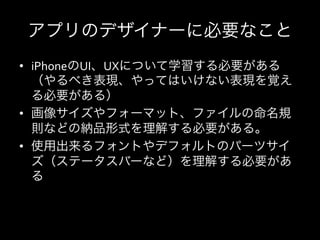 アプリのデザイナーに必要なこと
•  iPhoneのUI、UXについて学習する必要がある
   （やるべき表現、やってはいけない表現を覚え
   る必要がある）	
  
•  画像サイズやフォーマット、ファイルの命名規
   則などの納品形式を理解する必要がある。	
  
•  使用出来るフォントやデフォルトのパーツサイ
   ズ（ステータスバーなど）を理解する必要があ
   る	
  
 