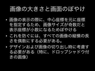 画像の大きさと画面のぼやけ
•  画像の表示の際に、中心座標を元に座標
   を指定するため、画像サイズが奇数だと
   表示座標が小数になるためぼやける	
  
•  これを防ぐには、すべての画像の縦横の長
   さを偶数にする必要がある。	
  
•  デザインおよび画像の切り出し時に考慮す
   る必要がある（特に、ドロップシャドウ付
   きの画像）
 
