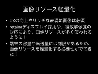 画像リソース軽量化
•  UXの向上やリッチな表現に画像は必須！
•  retainaディスプレイ採用や、複数解像度の
   対応により、画像リソースが多く使われる
   ように！	
  
•  端末の容量や転送量には制限があるため、
   画像リソースを軽量化する必要性がでてき
   た！	
  
 
