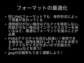 フォーマットの最適化
•  同じPNGフォーマットでも、保存形式によっ
   て容量が変わってくる	
  
•  透明部分がない場合はアルファを保存しない、
   色数が少ない場合はインデックスカラーを用
   いるなど、最適なフォーマットを選ぶことが
   必要	
  
•  PVRはテクスチャ生成が4倍速い！使用でき
   る場合は、採用を検討しよう（そのまま使う
   とファイルサイズが大きいので圧縮され
   た.pvr.cczなどを使う）	
  
•  jpegの圧縮率もうまく調整しよう！	
  
 