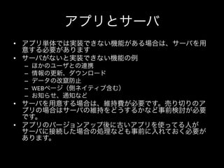 アプリとサーバ
•  アプリ単体では実装できない機能がある場合は、サーバを用
   意する必要があります	
  
•  サーバがないと実装できない機能の例	
  
 –    ほかのユーザとの連携	
  
 –    情報の更新、ダウンロード	
  
 –    データの改竄防止	
  
 –    WEBページ（側ネイティブ含む）	
  
 –    お知らせ、通知など	
  
•  サーバを用意する場合は、維持費が必要です。売り切りのア
   プリの場合はサーバの維持をどうするかなど事前検討が必要
   です。	
  
•  アプリのバージョンアップ後に古いアプリを使ってる人が
   サーバに接続した場合の処理なども事前に入れておく必要が
   あります。	
  
 
