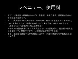 レベニュー、使用料
•    アプリに著作物（版権物のキャラ、音楽等）を使う場合、使用料を決めま
     すが注意が必要です。	
  
•    アプリ内課金はTierで決められているため、細かい値段設定ができません。	
  
•    Tierは変動するため、値段の10%といった決め方をしないとハマります。
     （過去に¥105→¥85になったことがある）	
  
•    アイテムが1個売れるごとに何円支払うといった契約だと、魔法石の購入数
     による割引や、無料キャンペーンの負担などでハマります。	
  
•    どういう形態で課金するかを最初に決めて、問題や矛盾のない契約にしま
     しょう！
 