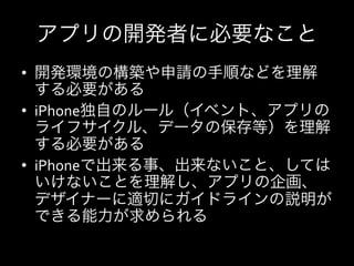アプリの開発者に必要なこと
•  開発環境の構築や申請の手順などを理解
   する必要がある	
  
•  iPhone独自のルール（イベント、アプリの
   ライフサイクル、データの保存等）を理解
   する必要がある	
  
•  iPhoneで出来る事、出来ないこと、しては
   いけないことを理解し、アプリの企画、
   デザイナーに適切にガイドラインの説明が
   できる能力が求められる	
  
 