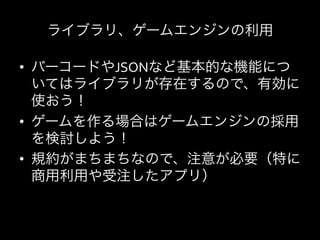 ライブラリ、ゲームエンジンの利用    	
  

•  バーコードやJSONなど基本的な機能につ
   いてはライブラリが存在するので、有効に
   使おう！	
  
•  ゲームを作る場合はゲームエンジンの採用
   を検討しよう！	
  
•  規約がまちまちなので、注意が必要（特に
   商用利用や受注したアプリ）	
  
 