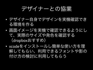 デザイナーとの協業
•  デザイナー自身でデザインを実機確認でき
   る環境を作る	
  
•  画面イメージを実機で確認できるようにし
   て、実際のサイズや発色を確認する
   （dropboxおすすめ）	
  
•  xcodeをインストールし簡単な使い方を理
   解してもらい、利用できるフォントや影の
   付け方の検討に利用してもらう	
  
 