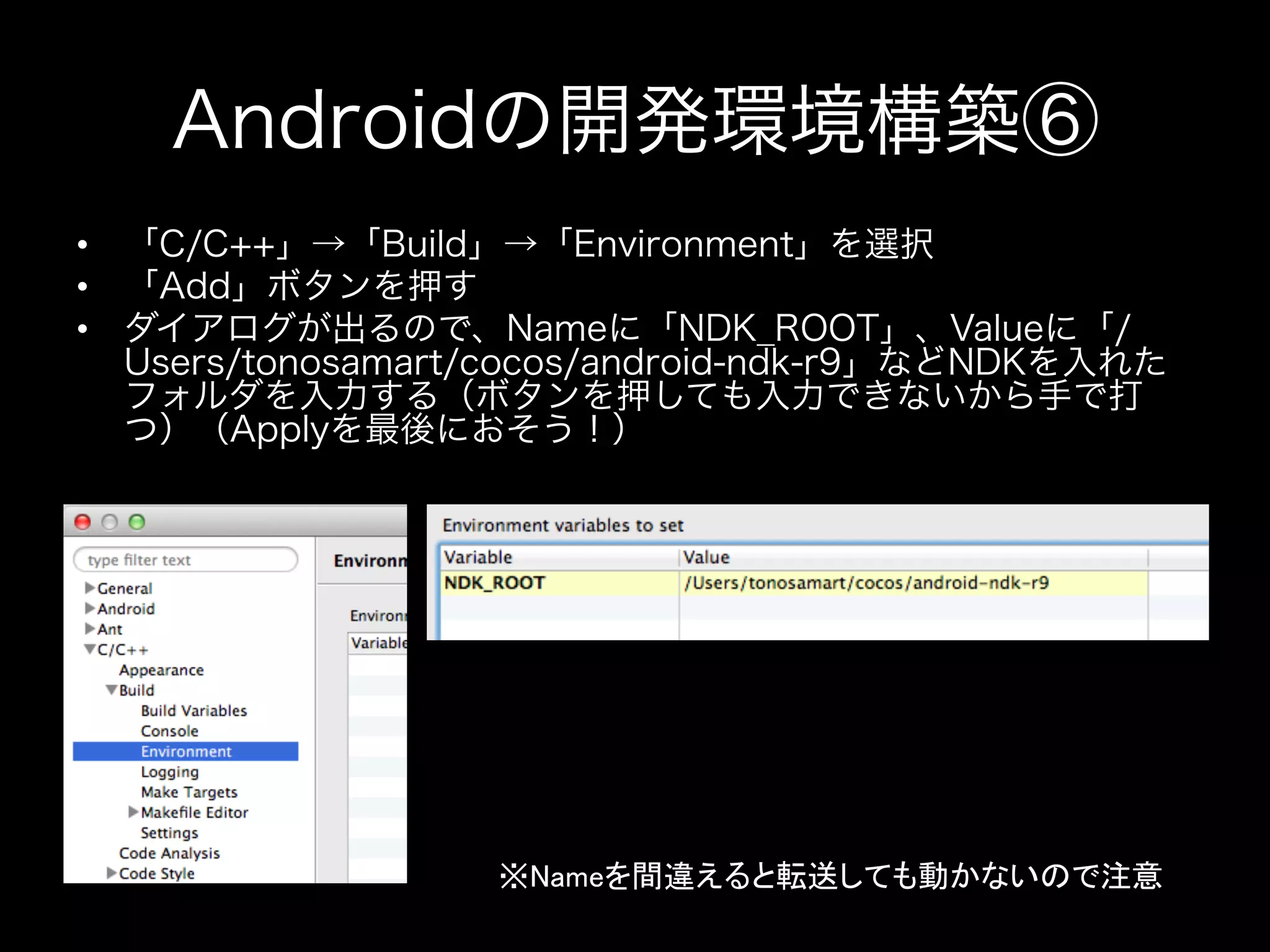 Androidの開発環境構築⑥
•  「C/C++」→「Build」→「Environment」を選択
•  「Add」ボタンを押す
•  ダイアログが出るので、Nameに「NDK_ROOT」、Valueに「/
Users/tonosamart/cocos/android-ndk-r9」などNDKを入れた
フォルダを入力する（ボタンを押しても入力できないから手で打
つ）（Applyを最後におそう！）

※Nameを間違えると転送しても動かないので注意	

 