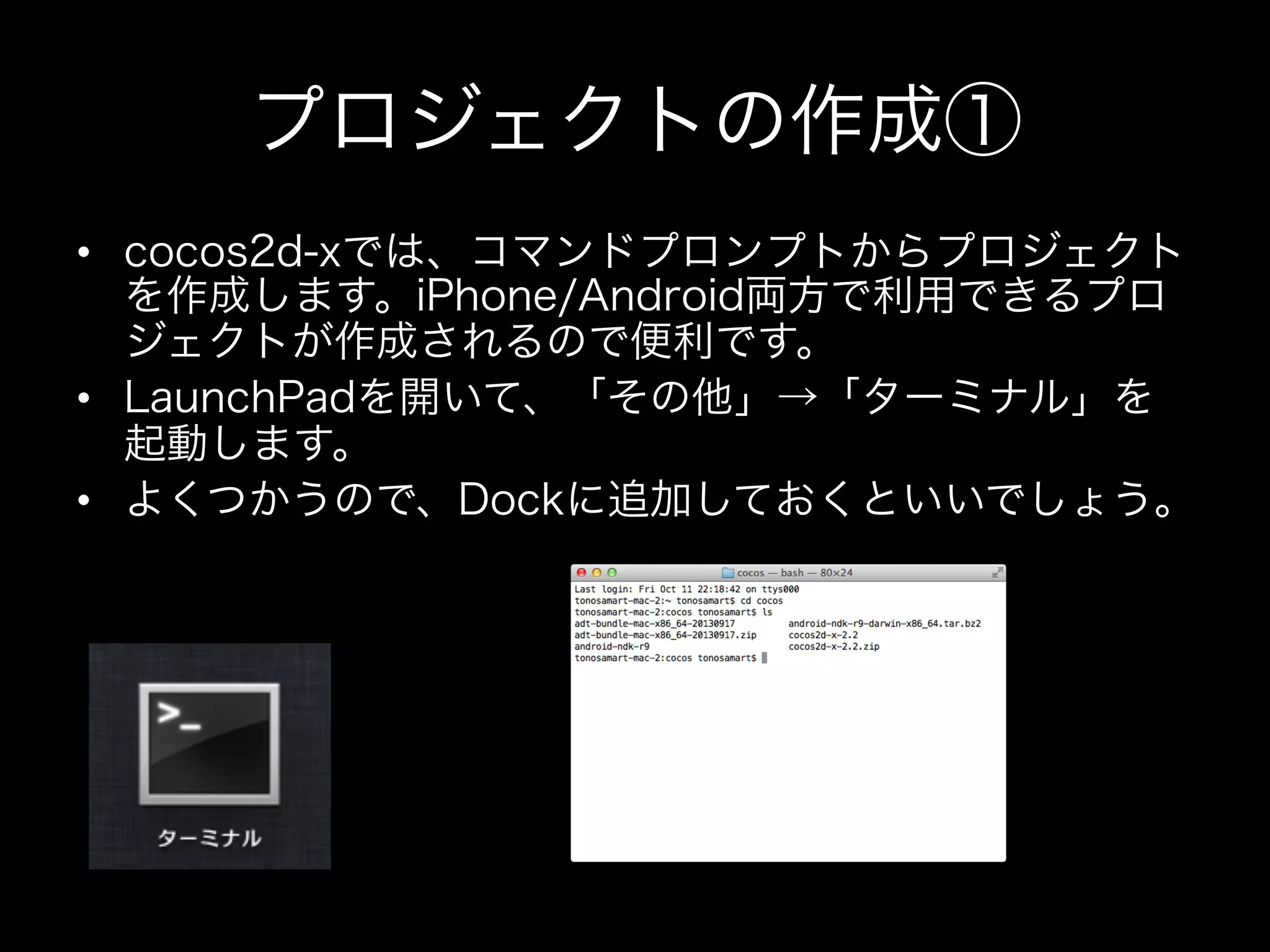 プロジェクトの作成①
•  cocos2d-xでは、コマンドプロンプトからプロジェクト
を作成します。iPhone/Android両方で利用できるプロ
ジェクトが作成されるので便利です。
•  LaunchPadを開いて、「その他」→「ターミナル」を
起動します。
•  よくつかうので、Dockに追加しておくといいでしょう。

 