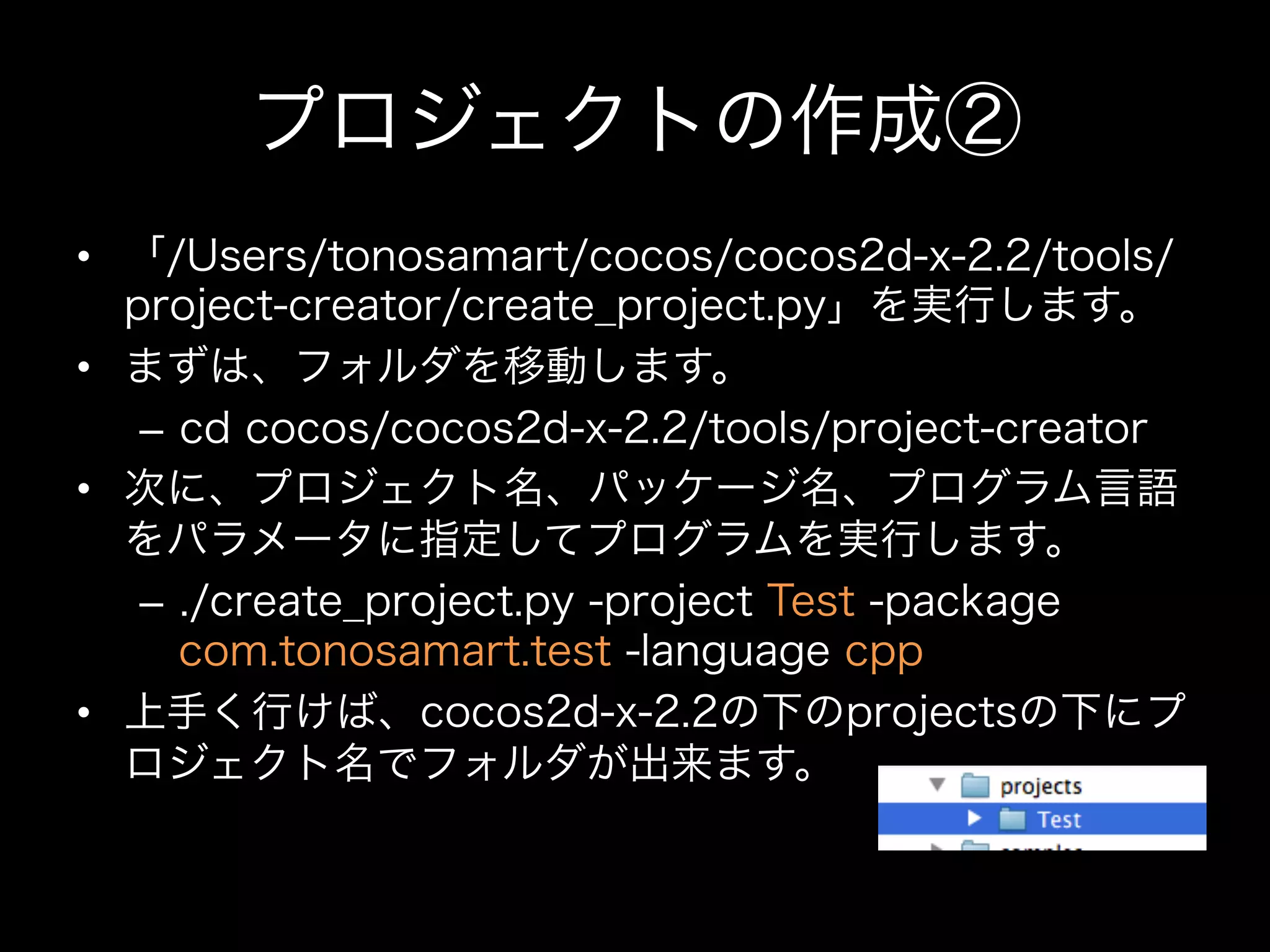 プロジェクトの作成②
•  「/Users/tonosamart/cocos/cocos2d-x-2.2/tools/
project-creator/create_project.py」を実行します。
•  まずは、フォルダを移動します。
–  cd cocos/cocos2d-x-2.2/tools/project-creator
•  次に、プロジェクト名、パッケージ名、プログラム言語
をパラメータに指定してプログラムを実行します。
–  ./create_project.py -project Test -package
com.tonosamart.test -language cpp
•  上手く行けば、cocos2d-x-2.2の下のprojectsの下にプ
ロジェクト名でフォルダが出来ます。

 
