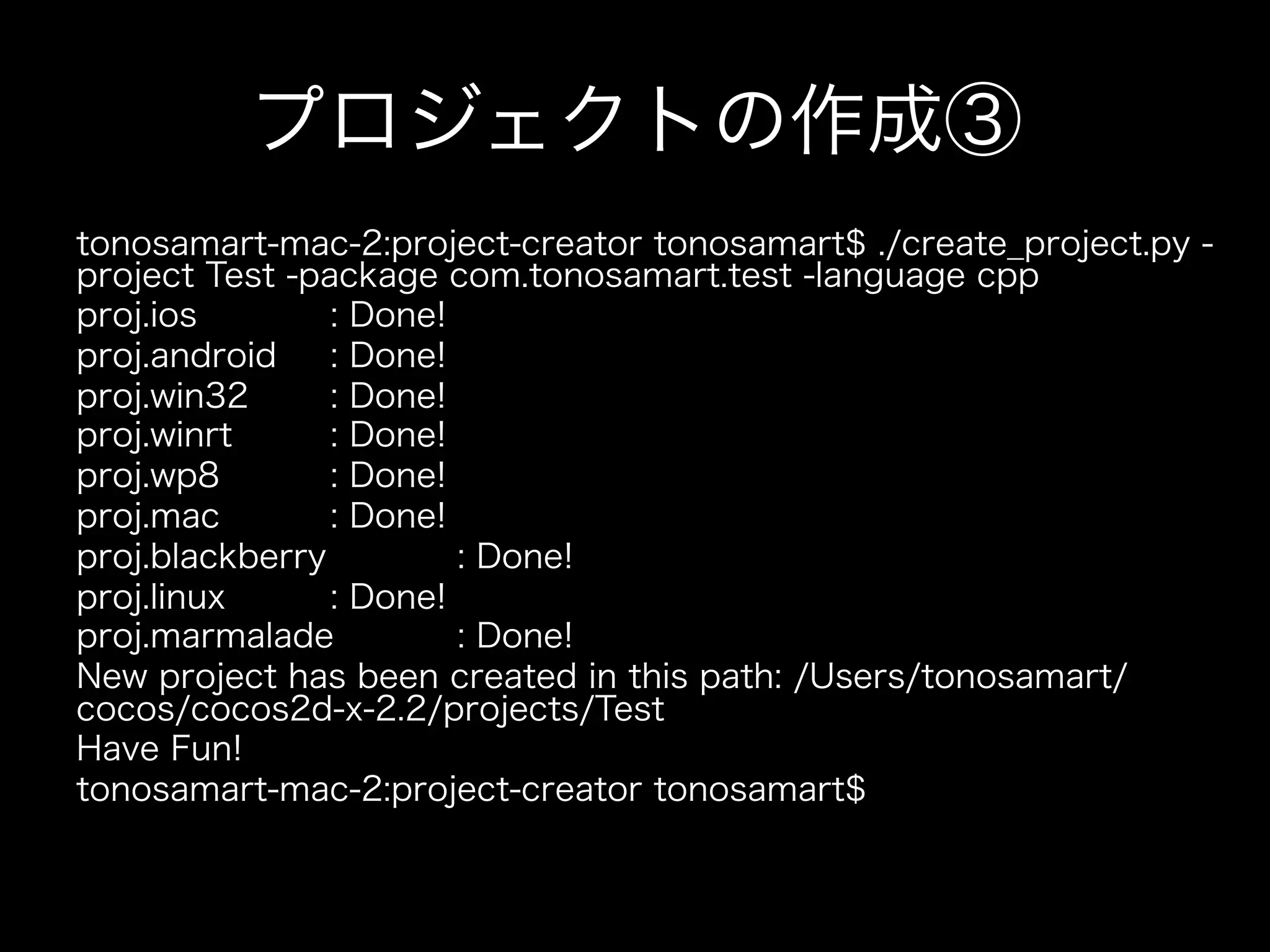 プロジェクトの作成③
tonosamart-mac-2:project-creator tonosamart$ ./create_project.py project Test -package com.tonosamart.test -language cpp
proj.ios
: Done!
proj.android
: Done!
proj.win32
: Done!
proj.winrt
: Done!
proj.wp8
: Done!
proj.mac
: Done!
proj.blackberry
: Done!
proj.linux
: Done!
proj.marmalade
: Done!
New project has been created in this path: /Users/tonosamart/
cocos/cocos2d-x-2.2/projects/Test
Have Fun!
tonosamart-mac-2:project-creator tonosamart$

 