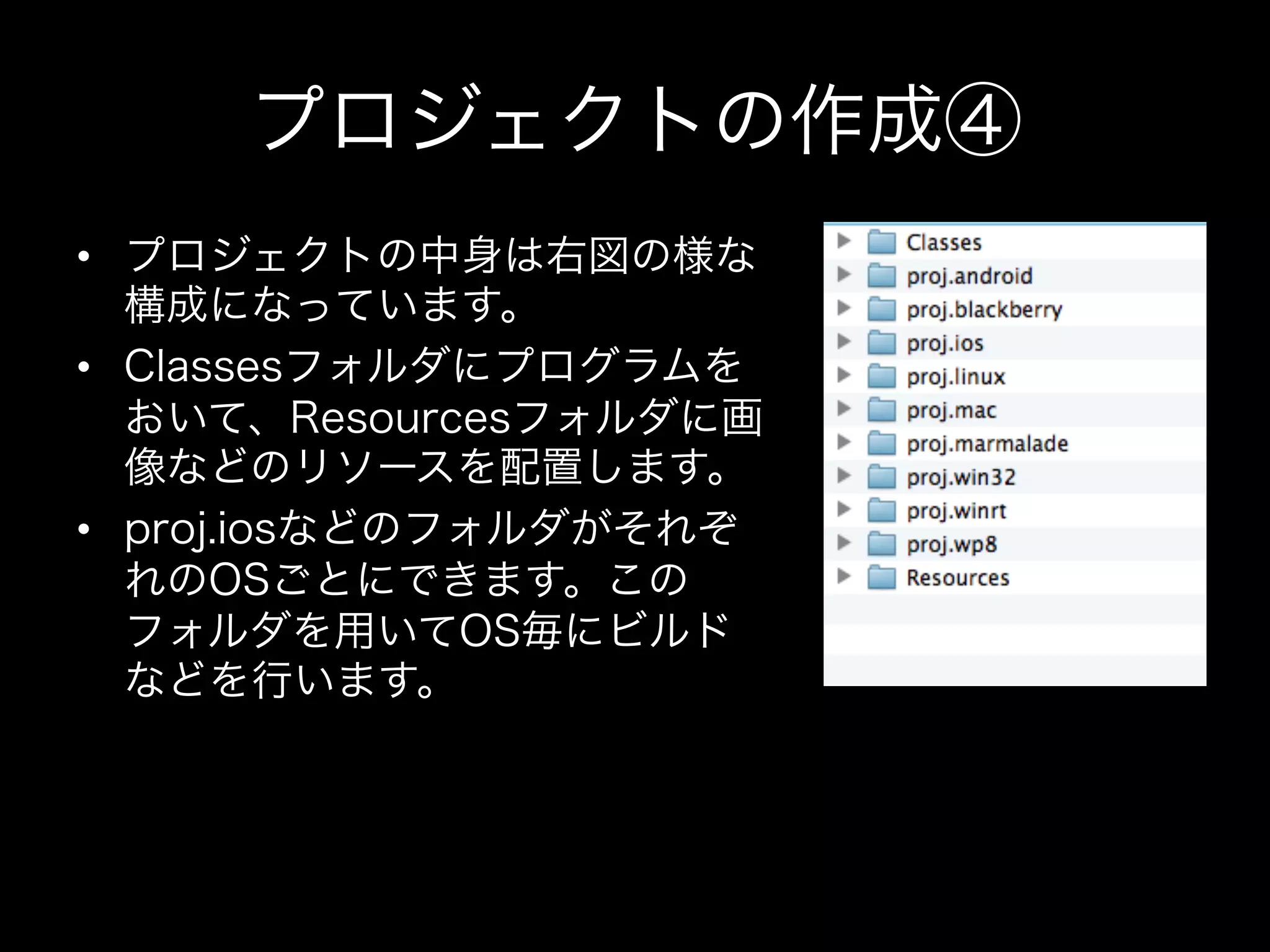 プロジェクトの作成④
•  プロジェクトの中身は右図の様な
構成になっています。
•  Classesフォルダにプログラムを
おいて、Resourcesフォルダに画
像などのリソースを配置します。
•  proj.iosなどのフォルダがそれぞ
れのOSごとにできます。この
フォルダを用いてOS毎にビルド
などを行います。

 
