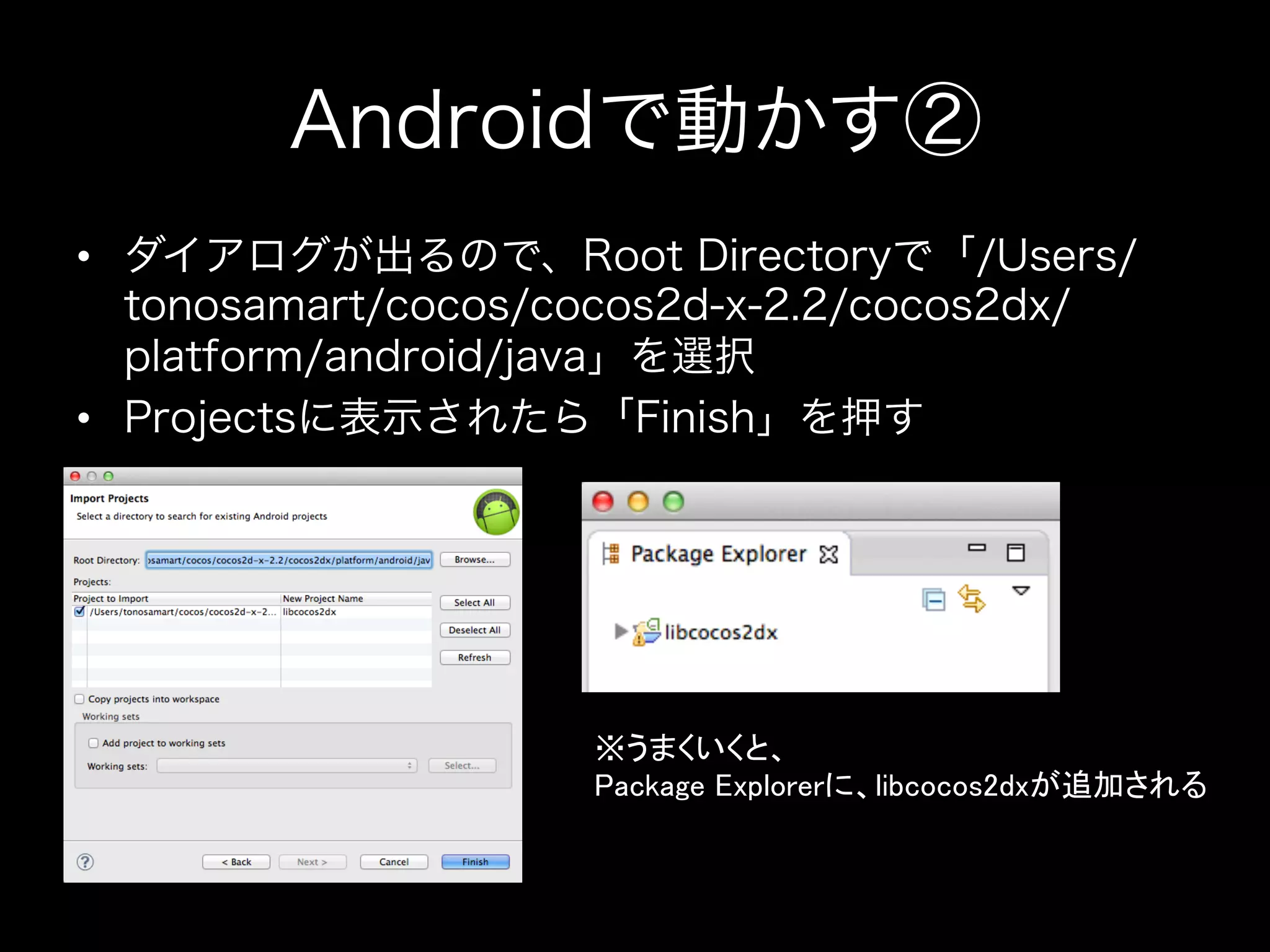 Androidで動かす②
•  ダイアログが出るので、Root Directoryで「/Users/
tonosamart/cocos/cocos2d-x-2.2/cocos2dx/
platform/android/java」を選択
•  Projectsに表示されたら「Finish」を押す

※うまくいくと、	
Package Explorerに、libcocos2dxが追加される	

 