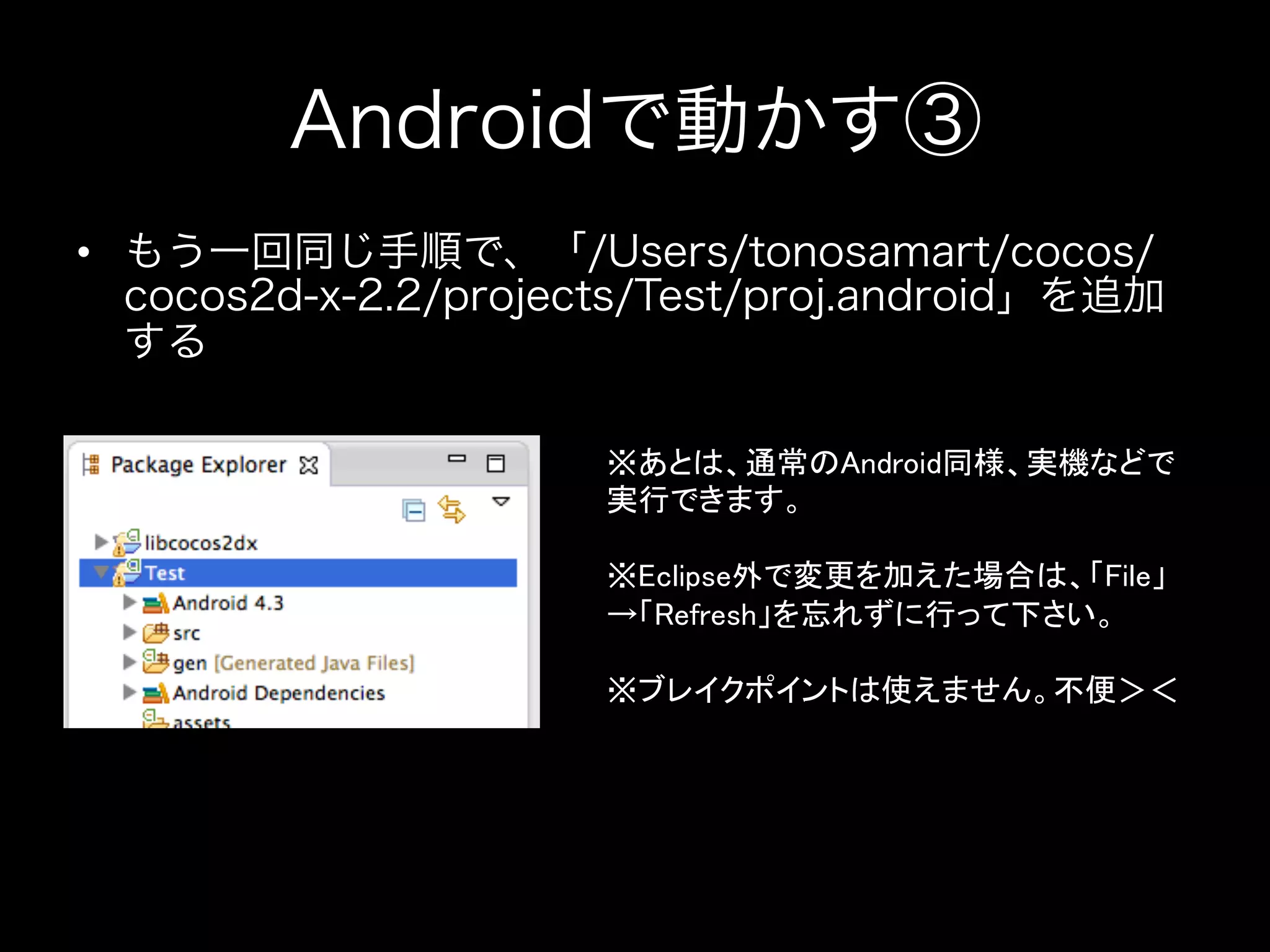 Androidで動かす③
•  もう一回同じ手順で、「/Users/tonosamart/cocos/
cocos2d-x-2.2/projects/Test/proj.android」を追加
する
※あとは、通常のAndroid同様、実機などで
実行できます。	
	
※Eclipse外で変更を加えた場合は、「File」
→「Refresh」を忘れずに行って下さい。	
	
※ブレイクポイントは使えません。不便＞＜	

 