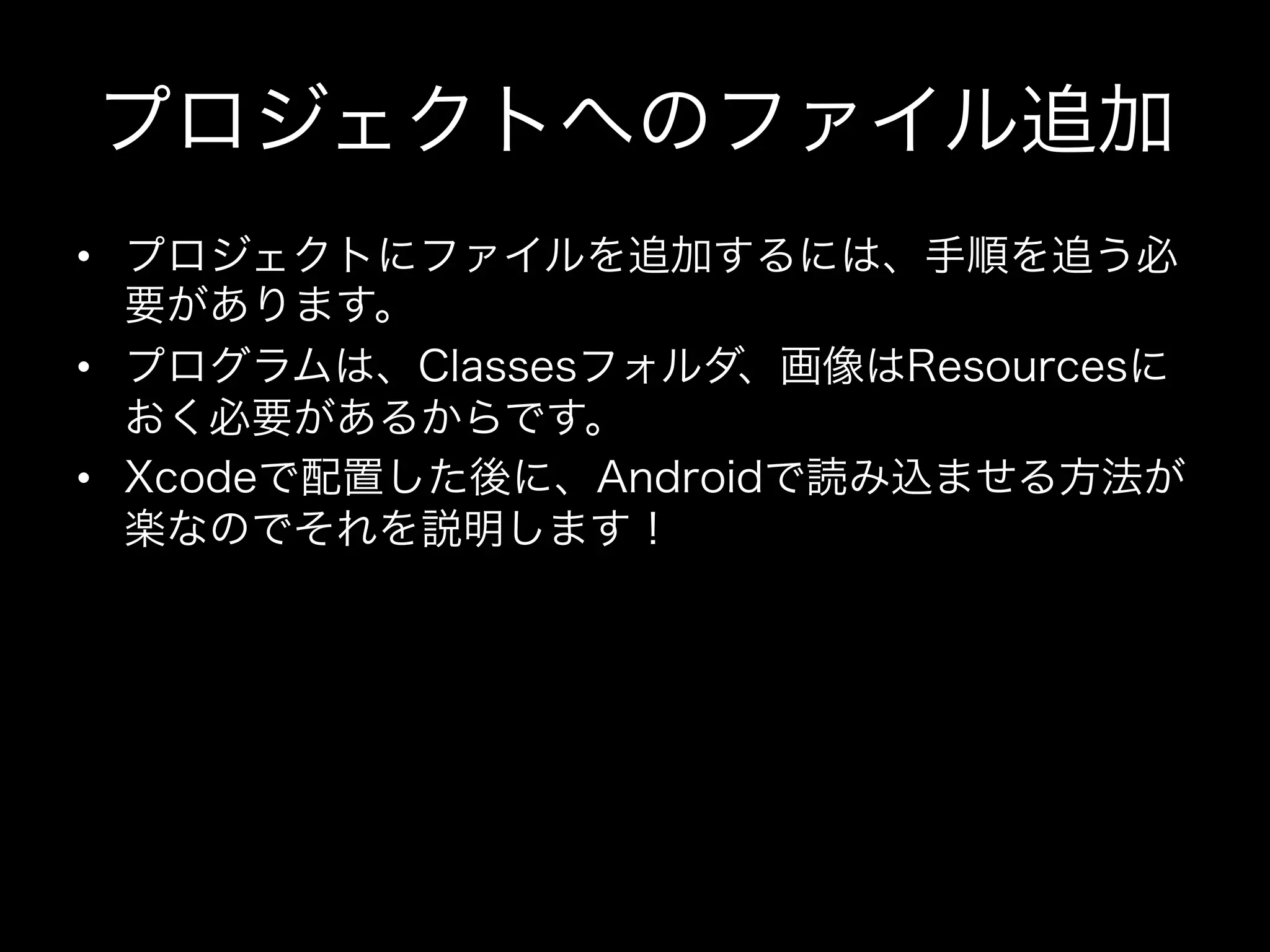 プロジェクトへのファイル追加
•  プロジェクトにファイルを追加するには、手順を追う必
要があります。
•  プログラムは、Classesフォルダ、画像はResourcesに
おく必要があるからです。
•  Xcodeで配置した後に、Androidで読み込ませる方法が
楽なのでそれを説明します！

 