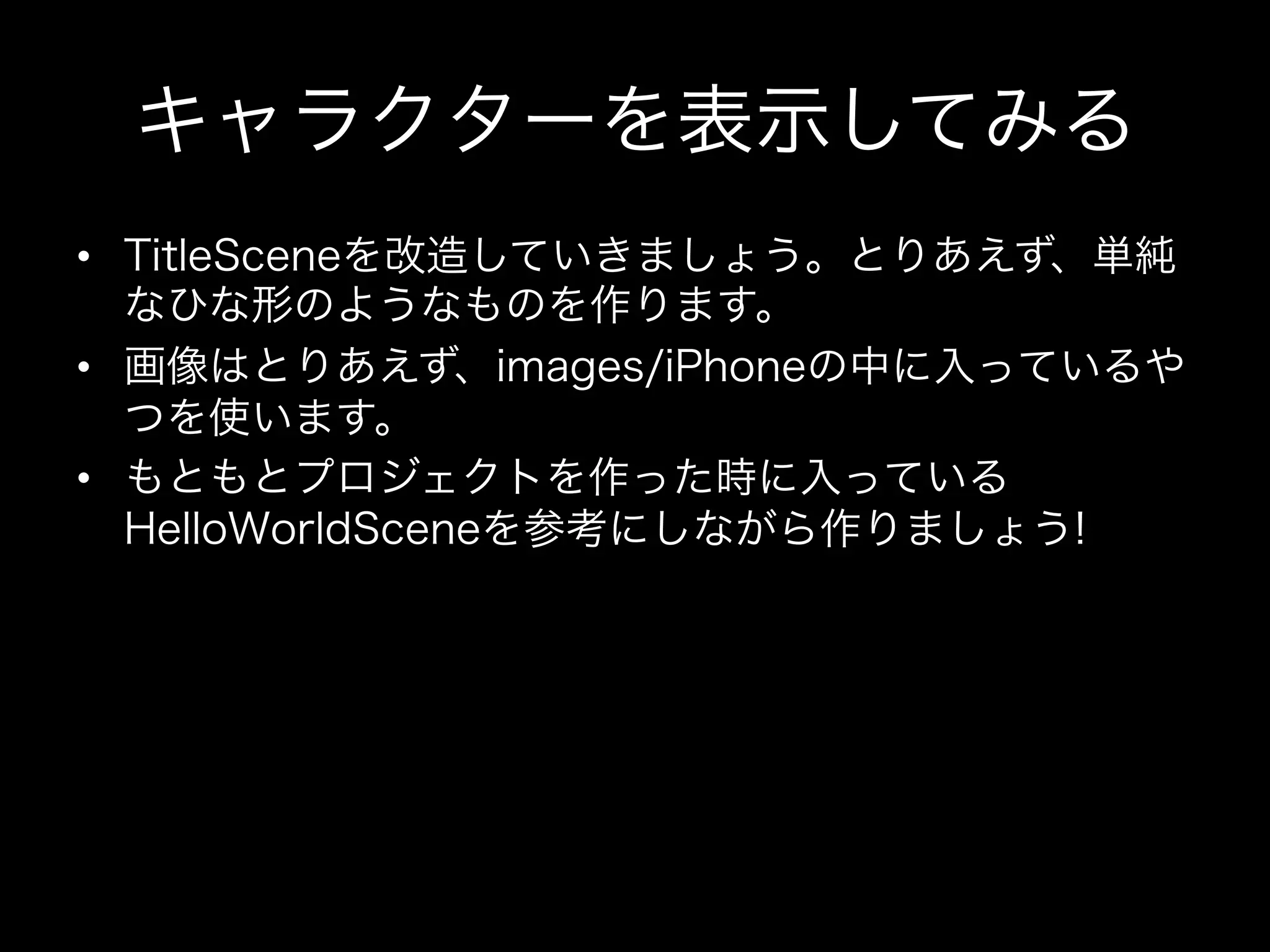 キャラクターを表示してみる
•  TitleSceneを改造していきましょう。とりあえず、単純
なひな形のようなものを作ります。
•  画像はとりあえず、images/iPhoneの中に入っているや
つを使います。
•  もともとプロジェクトを作った時に入っている
HelloWorldSceneを参考にしながら作りましょう!

 