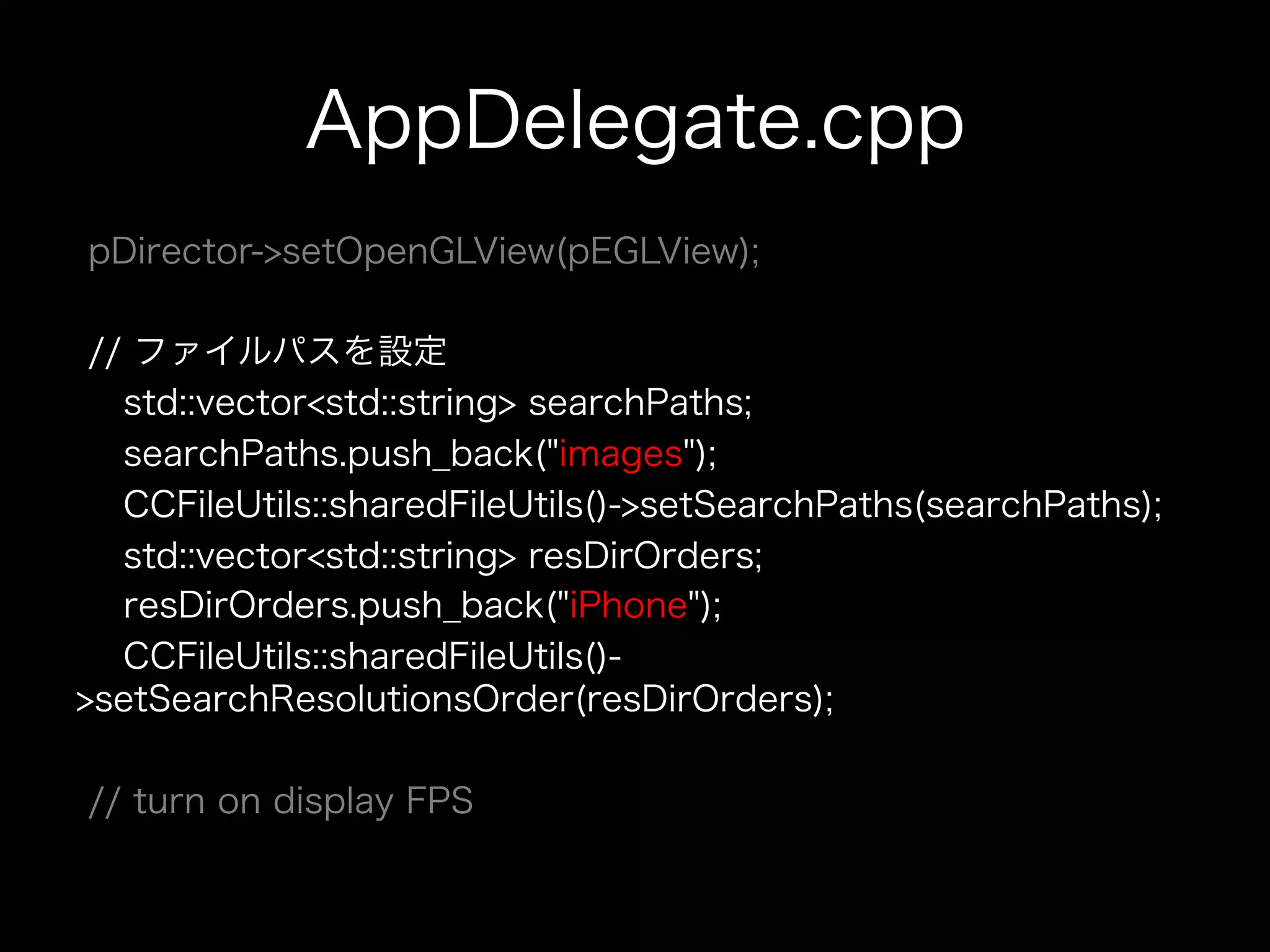 AppDelegate.cpp
pDirector->setOpenGLView(pEGLView);
// ファイルパスを設定
std::vector<std::string> searchPaths;
searchPaths.push_back("images");
CCFileUtils::sharedFileUtils()->setSearchPaths(searchPaths);
std::vector<std::string> resDirOrders;
resDirOrders.push_back("iPhone");
CCFileUtils::sharedFileUtils()>setSearchResolutionsOrder(resDirOrders);
// turn on display FPS

 
