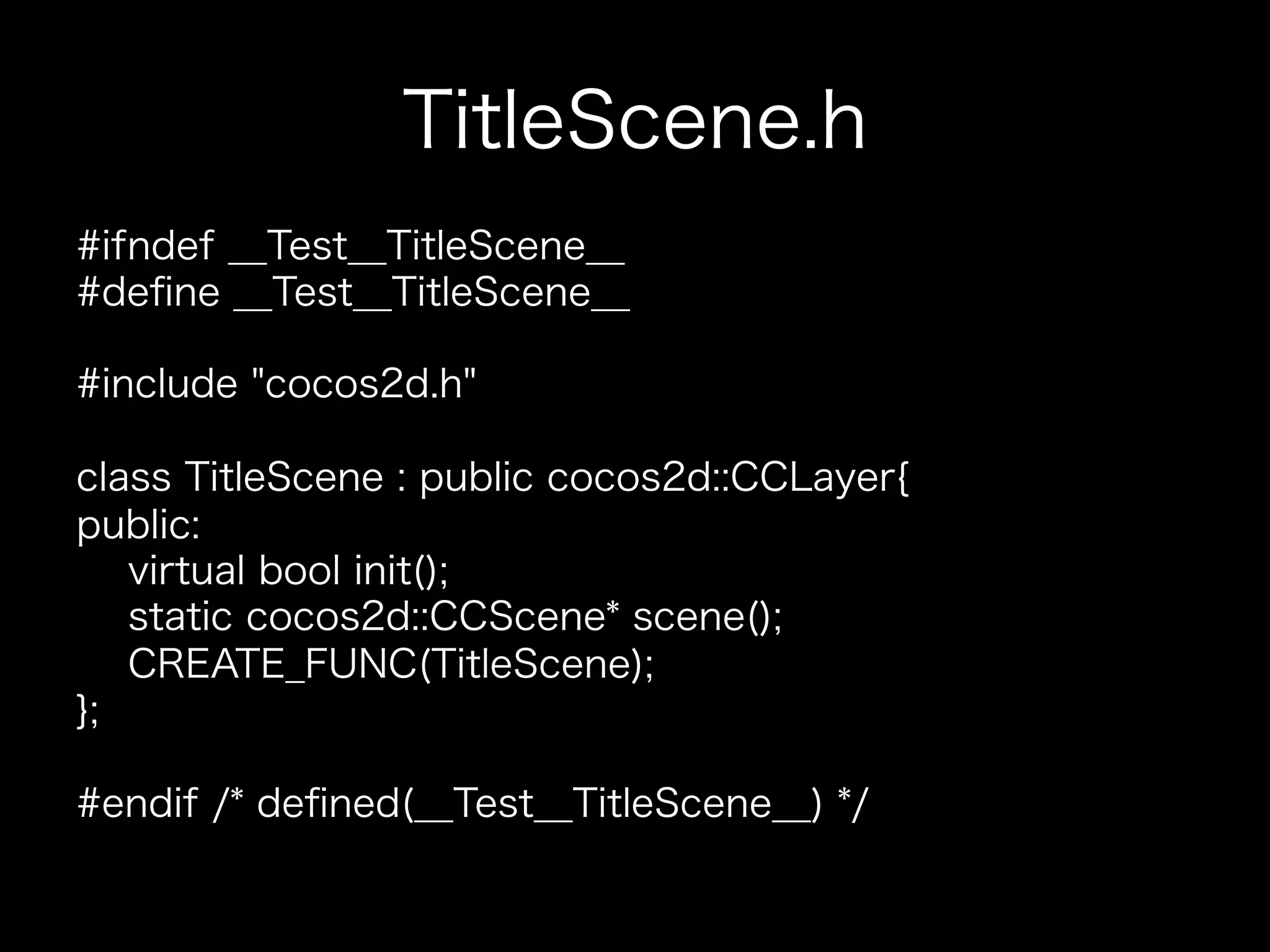 TitleScene.h
#ifndef __Test__TitleScene__
#deﬁne __Test__TitleScene__
#include "cocos2d.h"
class TitleScene : public cocos2d::CCLayer{
public:
virtual bool init();
static cocos2d::CCScene* scene();
CREATE_FUNC(TitleScene);
};
#endif /* deﬁned(__Test__TitleScene__) */

 
